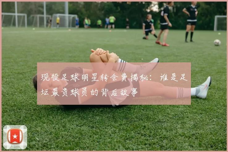 现役足球明星转会费揭秘：谁是足坛最贵球员的背后故事