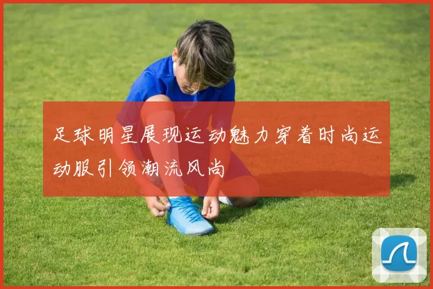 足球明星展现运动魅力穿着时尚运动服引领潮流风尚