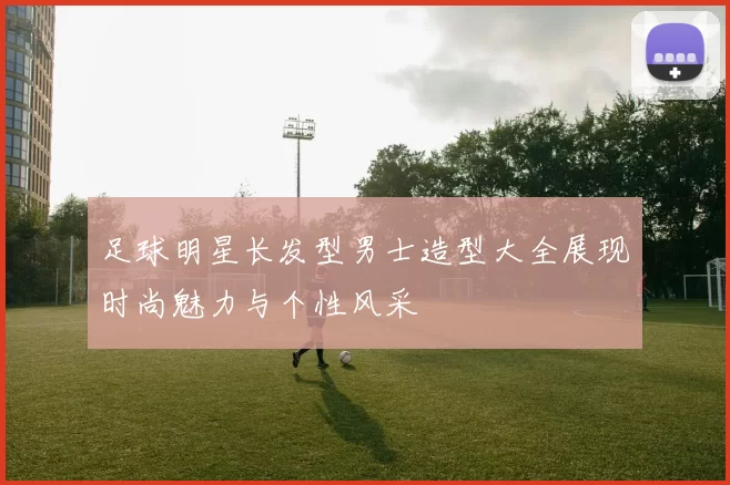 足球明星长发型男士造型大全展现时尚魅力与个性风采