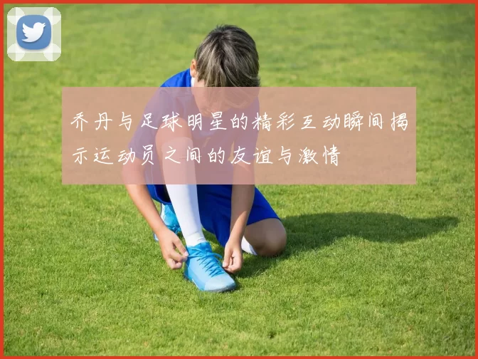 乔丹与足球明星的精彩互动瞬间揭示运动员之间的友谊与激情