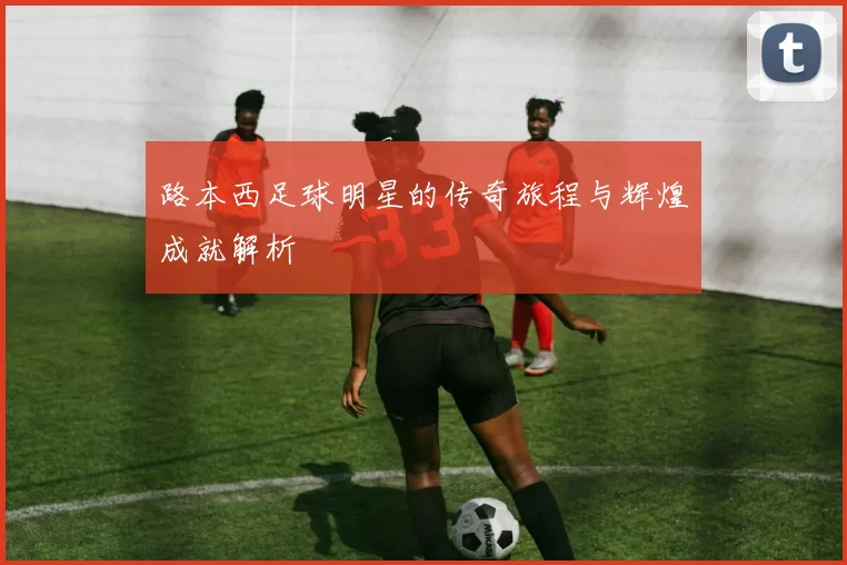 路本西足球明星的传奇旅程与辉煌成就解析
