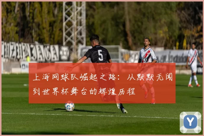 上海网球队崛起之路：从默默无闻到世界杯舞台的辉煌历程