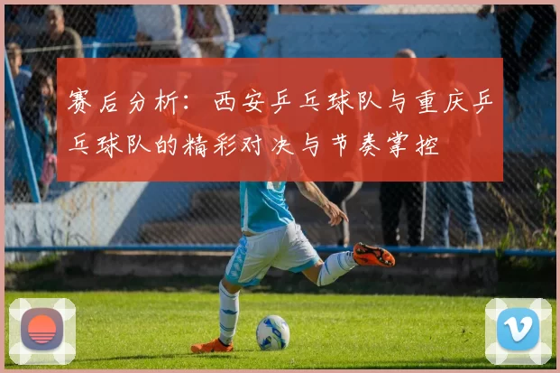 赛后分析：西安乒乓球队与重庆乒乓球队的精彩对决与节奏掌控